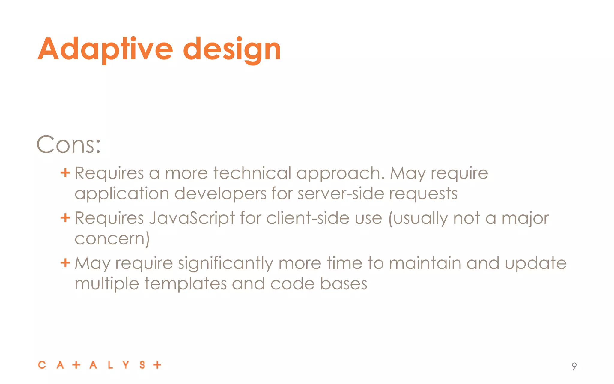 Adaptive design
9
Cons:
Requires a more technical approach. May require
application developers for server-side requests
Requires JavaScript for client-side use (usually not a major
concern)
May require significantly more time to maintain and update
multiple templates and code bases
 