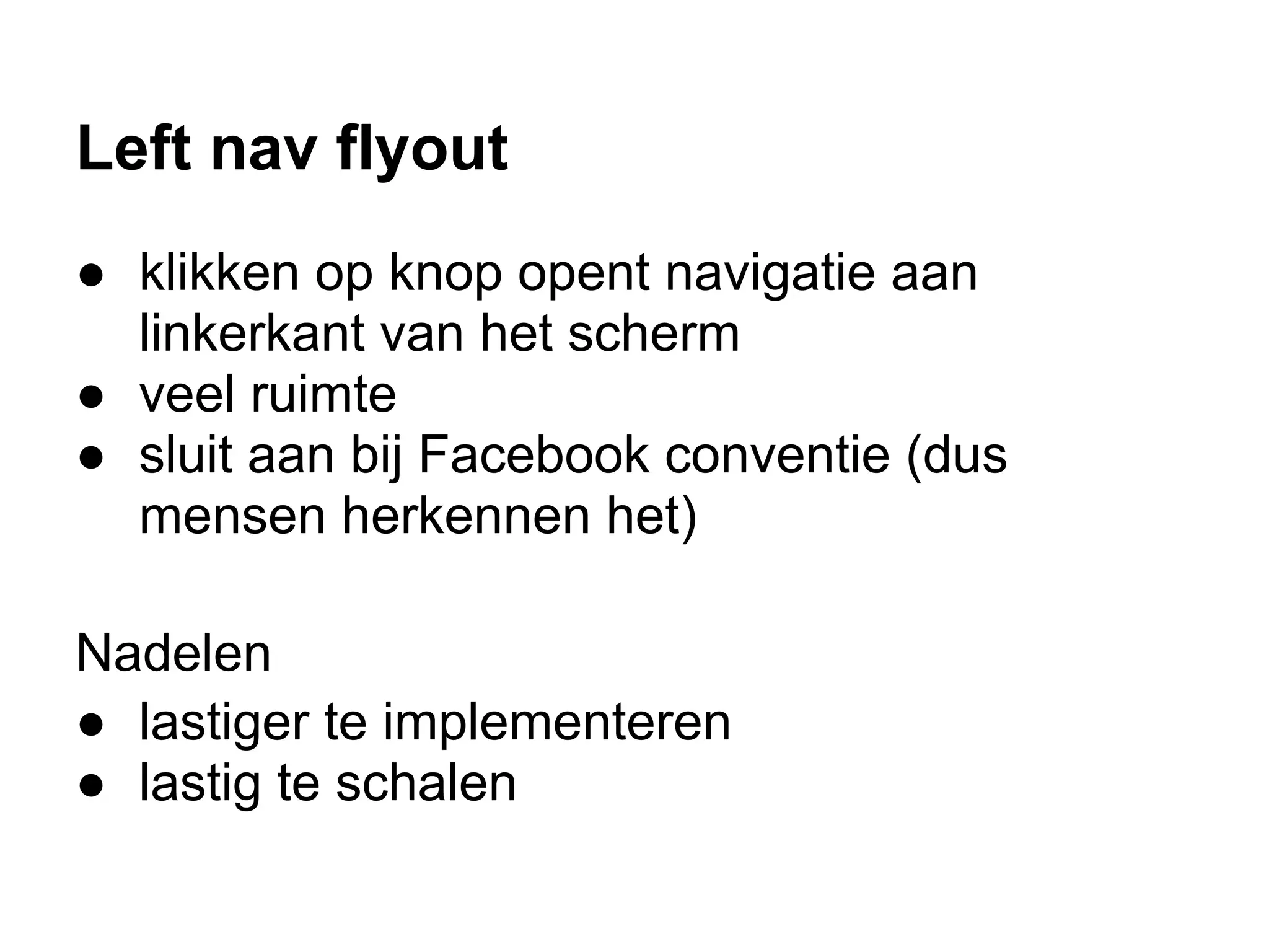 Left nav flyout
● klikken op knop opent navigatie aan
  linkerkant van het scherm
● veel ruimte
● sluit aan bij Facebook conventie (dus
  mensen herkennen het)

Nadelen
● lastiger te implementeren
● lastig te schalen
 