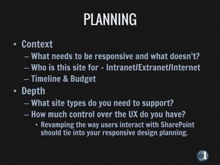 • Context
  – What needs to be responsive and what doesn’t?
  – Who is this site for – Intranet/Extranet/Internet
  – Timeline & Budget
• Depth
  – What site types do you need to support?
  – How much control over the UX do you have?
     • Revamping the way users interact with SharePoint
       should tie into your responsive design planning.
 