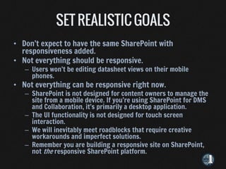 • Don’t expect to have the same SharePoint with
  responsiveness added.
• Not everything should be responsive.
   – Users won’t be editing datasheet views on their mobile
     phones.
• Not everything can be responsive right now.
   – SharePoint is not designed for content owners to manage the
     site from a mobile device. If you’re using SharePoint for DMS
     and Collaboration, it’s primarily a desktop application.
   – The UI functionality is not designed for touch screen
     interaction.
   – We will inevitably meet roadblocks that require creative
     workarounds and imperfect solutions.
   – Remember you are building a responsive site on SharePoint,
     not the responsive SharePoint platform.
 