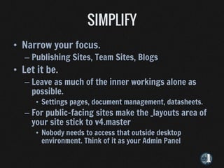 • Narrow your focus.
   – Publishing Sites, Team Sites, Blogs
• Let it be.
   – Leave as much of the inner workings alone as
     possible.
      • Settings pages, document management, datasheets.
   – For public-facing sites make the _layouts area of
     your site stick to v4.master
      • Nobody needs to access that outside desktop
        environment. Think of it as your Admin Panel
 