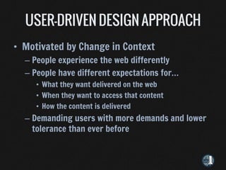 • Motivated by Change in Context
  – People experience the web differently
  – People have different expectations for…
     • What they want delivered on the web
     • When they want to access that content
     • How the content is delivered
  – Demanding users with more demands and lower
    tolerance than ever before
 