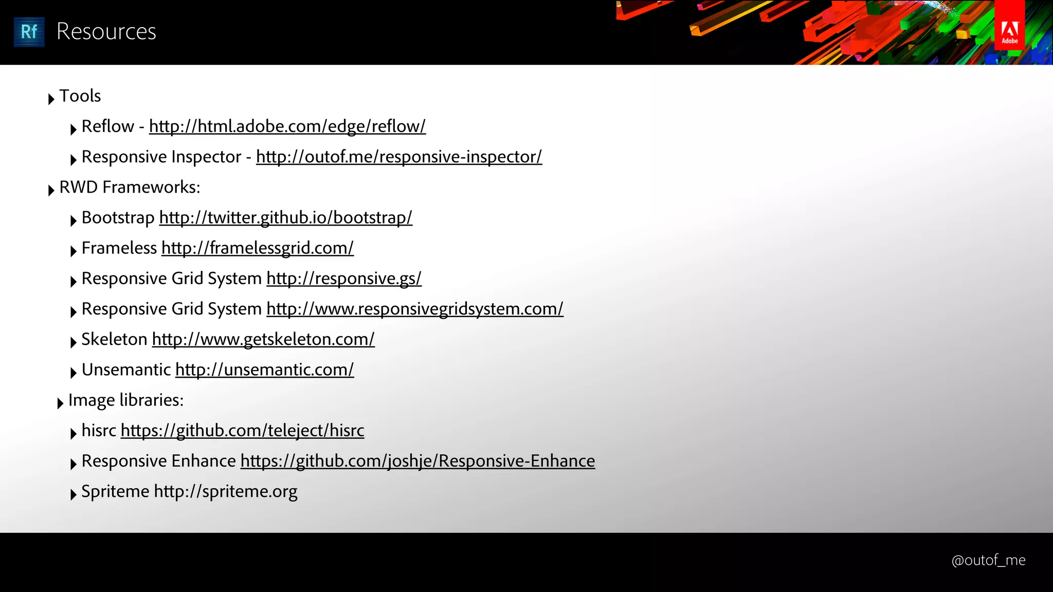 @outof_me
Resources
‣Tools
‣Reflow - http://html.adobe.com/edge/reflow/
‣Responsive Inspector - http://outof.me/responsive-inspector/
‣RWD Frameworks:
‣Bootstrap http://twitter.github.io/bootstrap/
‣Frameless http://framelessgrid.com/
‣Responsive Grid System http://responsive.gs/
‣Responsive Grid System http://www.responsivegridsystem.com/
‣Skeleton http://www.getskeleton.com/
‣Unsemantic http://unsemantic.com/
‣Image libraries:
‣hisrc https://github.com/teleject/hisrc
‣Responsive Enhance https://github.com/joshje/Responsive-Enhance
‣Spriteme http://spriteme.org