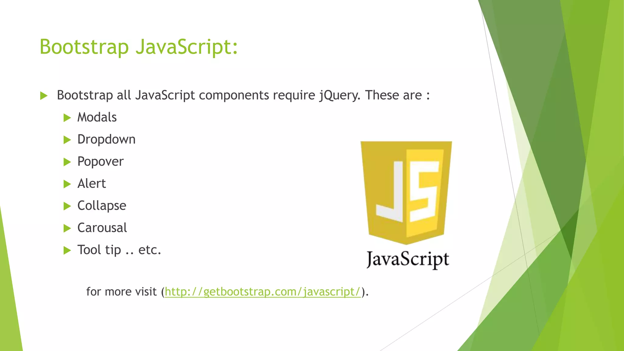 Bootstrap JavaScript:
 Bootstrap all JavaScript components require jQuery. These are :
 Modals
 Dropdown
 Popover
 Alert
 Collapse
 Carousal
 Tool tip .. etc.
for more visit (http://getbootstrap.com/javascript/).
 