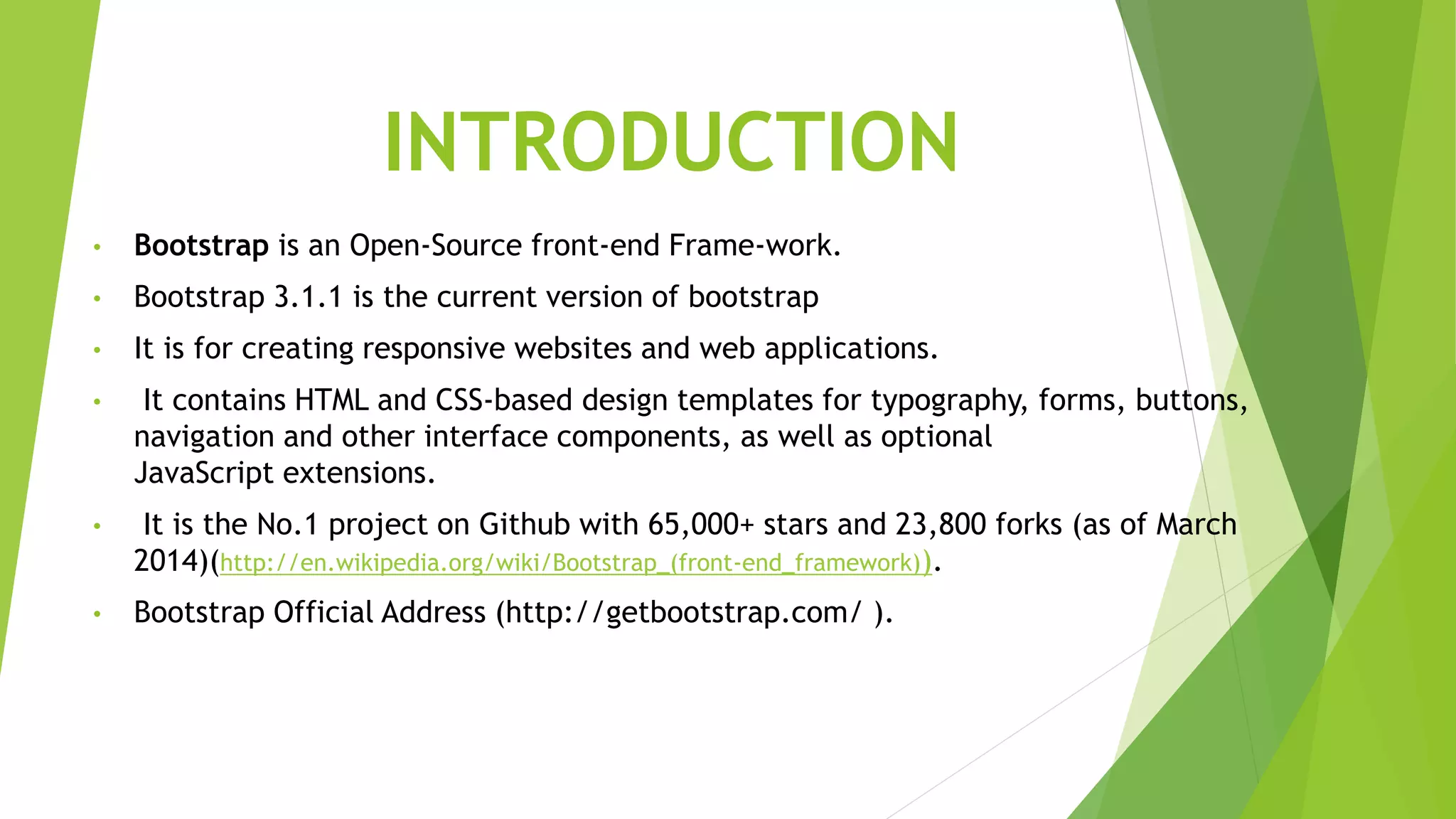 INTRODUCTION
• Bootstrap is an Open-Source front-end Frame-work.
• Bootstrap 3.1.1 is the current version of bootstrap
• It is for creating responsive websites and web applications.
• It contains HTML and CSS-based design templates for typography, forms, buttons,
navigation and other interface components, as well as optional
JavaScript extensions.
• It is the No.1 project on Github with 65,000+ stars and 23,800 forks (as of March
2014)(http://en.wikipedia.org/wiki/Bootstrap_(front-end_framework)).
• Bootstrap Official Address (http://getbootstrap.com/ ).
 