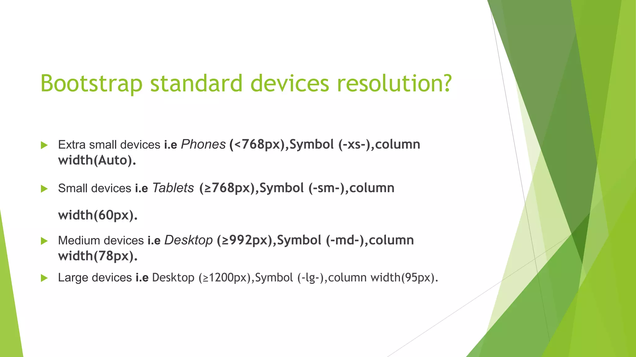Bootstrap standard devices resolution?
 Extra small devices i.e Phones (<768px),Symbol (-xs-),column
width(Auto).
 Small devices i.e Tablets (≥768px),Symbol (-sm-),column
width(60px).
 Medium devices i.e Desktop (≥992px),Symbol (-md-),column
width(78px).
 Large devices i.e Desktop (≥1200px),Symbol (-lg-),column width(95px).
 