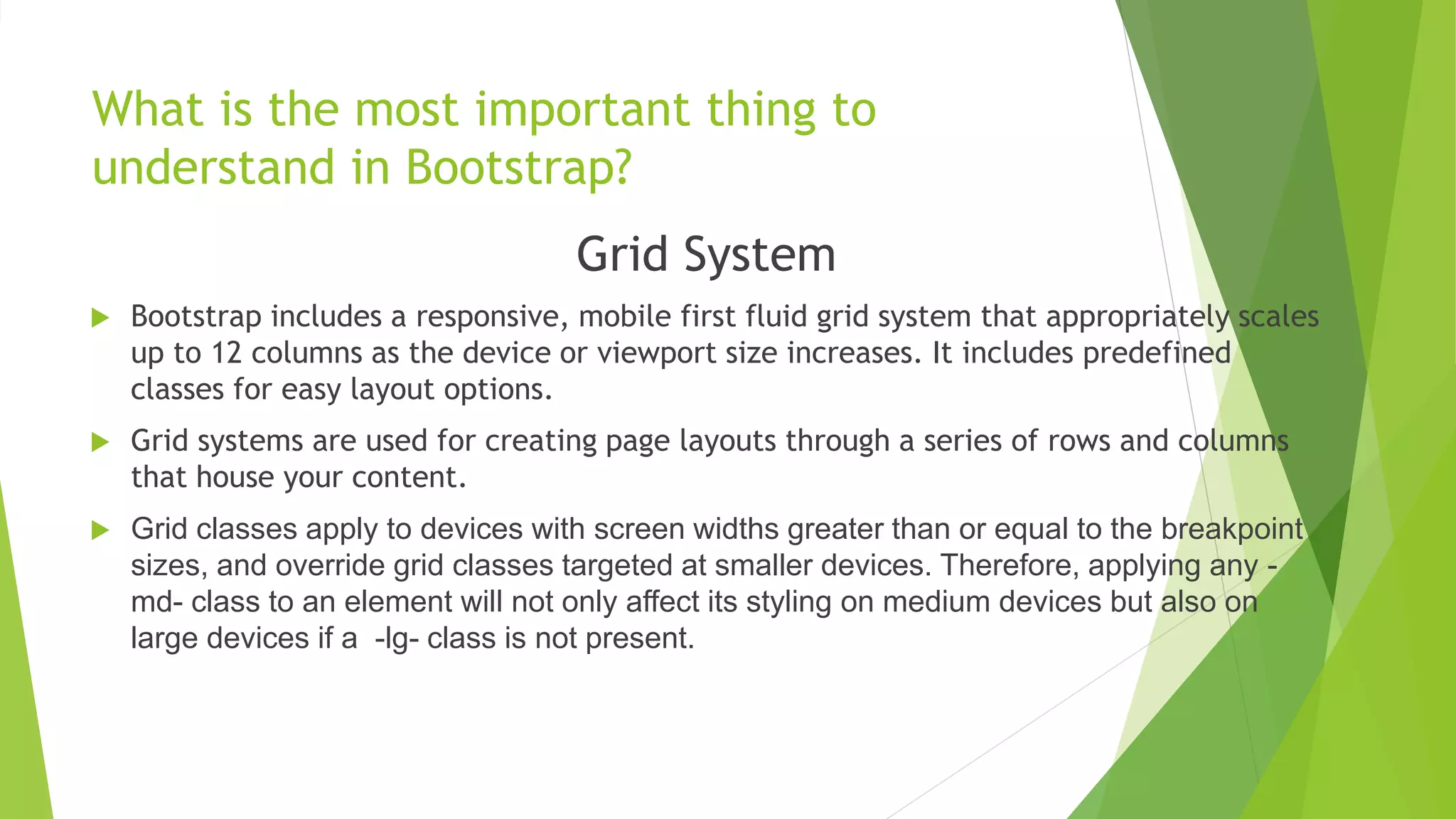 What is the most important thing to
understand in Bootstrap?
Grid System
 Bootstrap includes a responsive, mobile first fluid grid system that appropriately scales
up to 12 columns as the device or viewport size increases. It includes predefined
classes for easy layout options.
 Grid systems are used for creating page layouts through a series of rows and columns
that house your content.
 Grid classes apply to devices with screen widths greater than or equal to the breakpoint
sizes, and override grid classes targeted at smaller devices. Therefore, applying any -
md- class to an element will not only affect its styling on medium devices but also on
large devices if a -lg- class is not present.
 