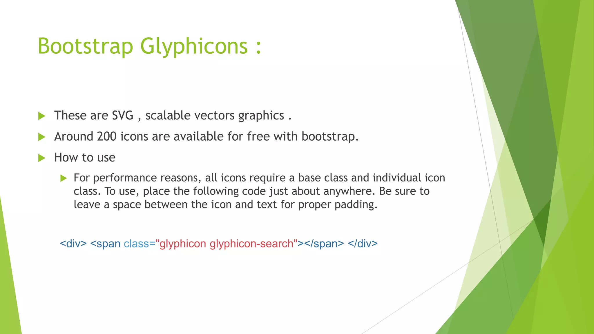 Bootstrap Glyphicons :
 These are SVG , scalable vectors graphics .
 Around 200 icons are available for free with bootstrap.
 How to use
 For performance reasons, all icons require a base class and individual icon
class. To use, place the following code just about anywhere. Be sure to
leave a space between the icon and text for proper padding.
<div> <span class="glyphicon glyphicon-search"></span> </div>
 