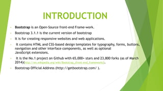 INTRODUCTION
• Bootstrap is an Open-Source front-end Frame-work.
• Bootstrap 3.1.1 is the current version of bootstrap
• It is for creating responsive websites and web applications.
• It contains HTML and CSS-based design templates for typography, forms, buttons,
navigation and other interface components, as well as optional
JavaScript extensions.
• It is the No.1 project on Github with 65,000+ stars and 23,800 forks (as of March
2014)(http://en.wikipedia.org/wiki/Bootstrap_(front-end_framework)).
• Bootstrap Official Address (http://getbootstrap.com/ ).
 