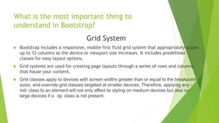 What is the most important thing to
understand in Bootstrap?
Grid System
 Bootstrap includes a responsive, mobile first fluid grid system that appropriately scales
up to 12 columns as the device or viewport size increases. It includes predefined
classes for easy layout options.
 Grid systems are used for creating page layouts through a series of rows and columns
that house your content.
 Grid classes apply to devices with screen widths greater than or equal to the breakpoint
sizes, and override grid classes targeted at smaller devices. Therefore, applying any -
md- class to an element will not only affect its styling on medium devices but also on
large devices if a -lg- class is not present.
 