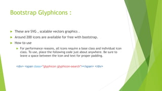 Bootstrap Glyphicons :
 These are SVG , scalable vectors graphics .
 Around 200 icons are available for free with bootstrap.
 How to use
 For performance reasons, all icons require a base class and individual icon
class. To use, place the following code just about anywhere. Be sure to
leave a space between the icon and text for proper padding.
<div> <span class="glyphicon glyphicon-search"></span> </div>
 