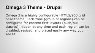 Omega 3 Theme - Drupal
Omega 3 is a highly configurable HTML5/960 grid
base theme. Each zone (group of regions) can be
configured for content first layouts (push/pull
classes), hidden at any time and each region can be
disabled, resized, and placed easily any way you
see fit.
 