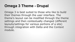 Omega 3 Theme - Drupal
Omega 3 is best suited to those who like to build
their themes through the user interface. The
theme’s layout can be modified through the theme
settings and then contextually changed (different
layouts/settings for various portions of a site)
through integration with Delta and the Context
module.
 