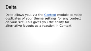 Delta
Delta allows you, via the Context module to make
duplicates of your theme settings for any context
on your site. This gives you the ability for
alternative layouts as a reaction in Context
 