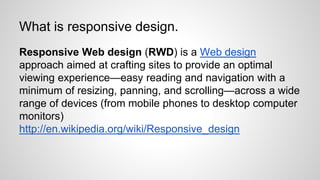 What is responsive design.
Responsive Web design (RWD) is a Web design
approach aimed at crafting sites to provide an optimal
viewing experience—easy reading and navigation with a
minimum of resizing, panning, and scrolling—across a wide
range of devices (from mobile phones to desktop computer
monitors)
http://en.wikipedia.org/wiki/Responsive_design
 