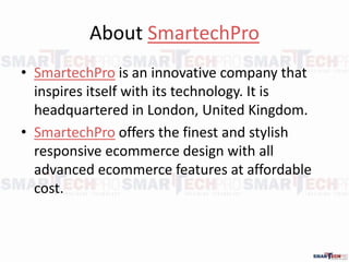 About SmartechPro
? SmartechPro is an innovative company that
inspires itself with its technology. It is
headquartered in London, United Kingdom.
? SmartechPro offers the finest and stylish
responsive ecommerce design with all
advanced ecommerce features at affordable
cost.
 