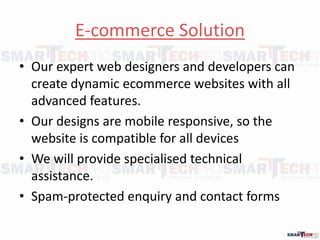 E-commerce Solution
? Our expert web designers and developers can
create dynamic ecommerce websites with all
advanced features.
? Our designs are mobile responsive, so the
website is compatible for all devices
? We will provide specialised technical
assistance.
? Spam-protected enquiry and contact forms
 