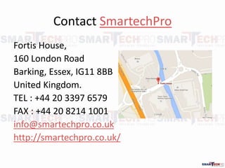 Contact SmartechPro
Fortis House,
160 London Road
Barking, Essex, IG11 8BB
United Kingdom.
TEL : +44 20 3397 6579
FAX : +44 20 8214 1001
info@smartechpro.co.uk
http://smartechpro.co.uk/
 