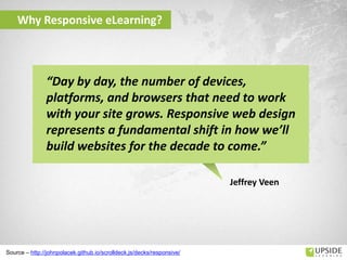 Why Responsive eLearning?
Source – http://johnpolacek.github.io/scrolldeck.js/decks/responsive/
Jeffrey Veen
“Day by day, the number of devices,
platforms, and browsers that need to work
with your site grows. Responsive web design
represents a fundamental shift in how we’ll
build websites for the decade to come.”
 