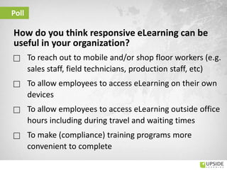 Poll
How do you think responsive eLearning can be
useful in your organization?
 To reach out to mobile and/or shop floor workers (e.g.
sales staff, field technicians, production staff, etc)
 To allow employees to access eLearning on their own
devices
 To allow employees to access eLearning outside office
hours including during travel and waiting times
 To make (compliance) training programs more
convenient to complete
 