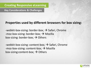 Creating Responsive eLearning
Key Considerations & Challenges
Properties used by different browsers for box sizing:
-webkit-box-sizing: border-box;  Safari, Chrome
-moz-box-sizing: border-box;  Mozilla
box-sizing: border-box;  Others
-webkit-box-sizing: content-box;  Safari, Chrome
-moz-box-sizing: content-box;  Mozilla
box-sizing:content-box;  Others
 