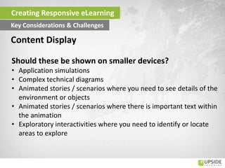 Should these be shown on smaller devices?
• Application simulations
• Complex technical diagrams
• Animated stories / scenarios where you need to see details of the
environment or objects
• Animated stories / scenarios where there is important text within
the animation
• Exploratory interactivities where you need to identify or locate
areas to explore
Content Display
Creating Responsive eLearning
Key Considerations & Challenges
 