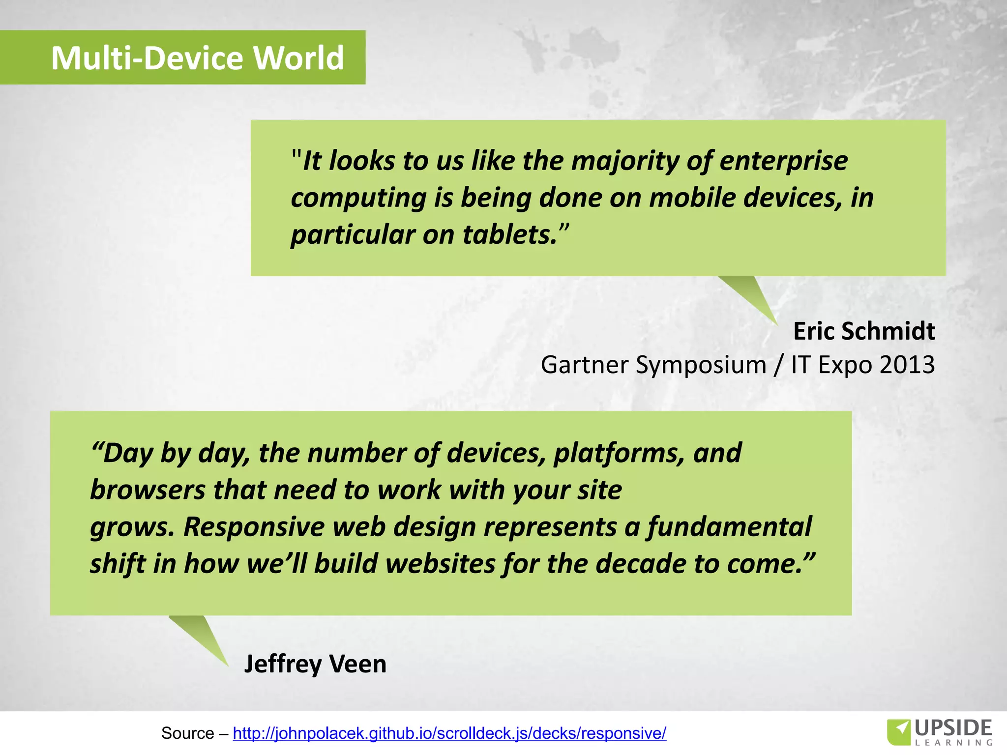 Eric Schmidt
Gartner Symposium / IT Expo 2013
"It looks to us like the majority of enterprise
computing is being done on mobile devices, in
particular on tablets.”
Multi-Device World
Jeffrey Veen
“Day by day, the number of devices, platforms, and
browsers that need to work with your site
grows. Responsive web design represents a fundamental
shift in how we’ll build websites for the decade to come.”
Source – http://johnpolacek.github.io/scrolldeck.js/decks/responsive/
 