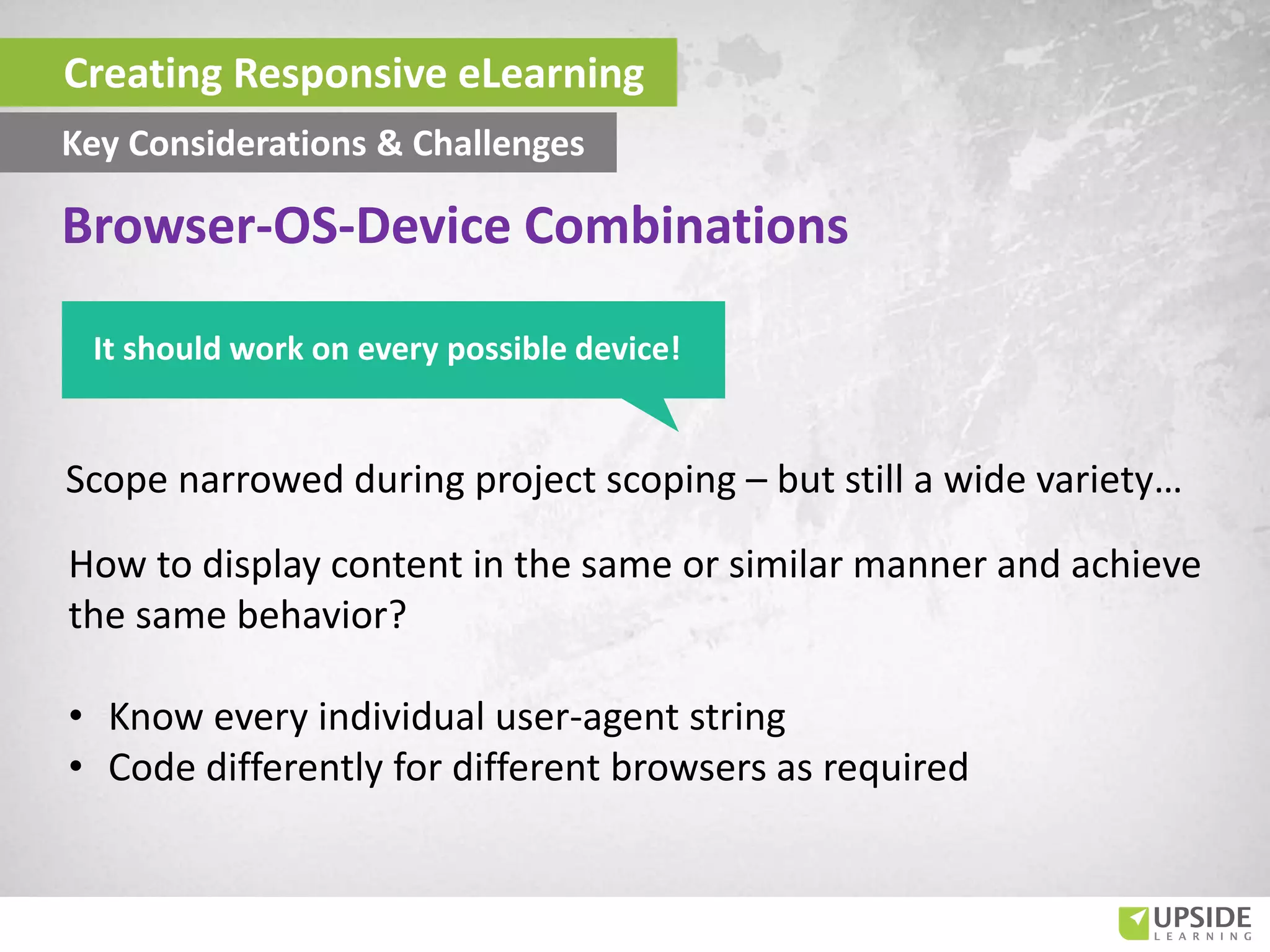 Scope narrowed during project scoping – but still a wide variety…
How to display content in the same or similar manner and achieve
the same behavior?
• Know every individual user-agent string
• Code differently for different browsers as required
Key Considerations & Challenges
Browser-OS-Device Combinations
It should work on every possible device!
Creating Responsive eLearning
 