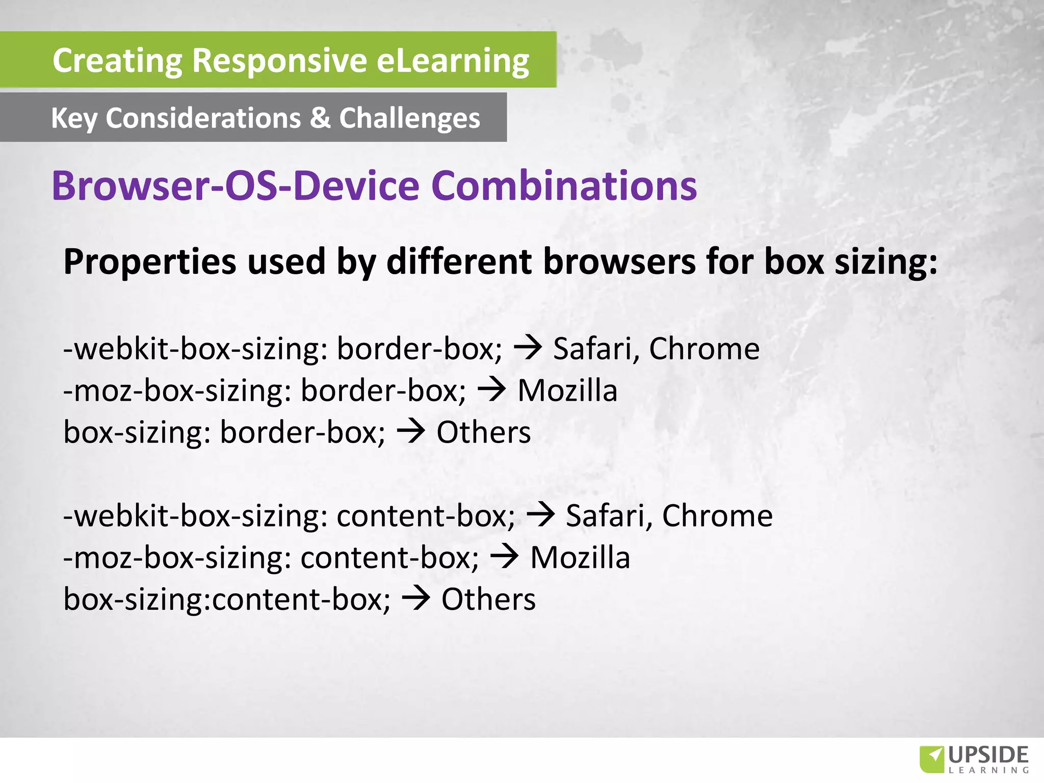 Creating Responsive eLearning
Key Considerations & Challenges
Properties used by different browsers for box sizing:
-webkit-box-sizing: border-box;  Safari, Chrome
-moz-box-sizing: border-box;  Mozilla
box-sizing: border-box;  Others
-webkit-box-sizing: content-box;  Safari, Chrome
-moz-box-sizing: content-box;  Mozilla
box-sizing:content-box;  Others
Browser-OS-Device Combinations
 