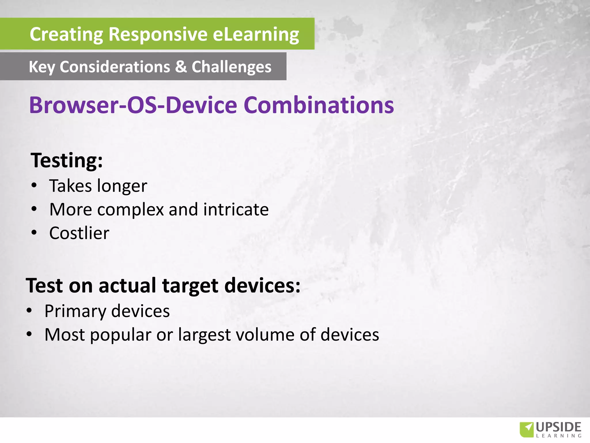 Testing:
• Takes longer
• More complex and intricate
• Costlier
Test on actual target devices:
• Primary devices
• Most popular or largest volume of devices
Creating Responsive eLearning
Key Considerations & Challenges
Browser-OS-Device Combinations
 