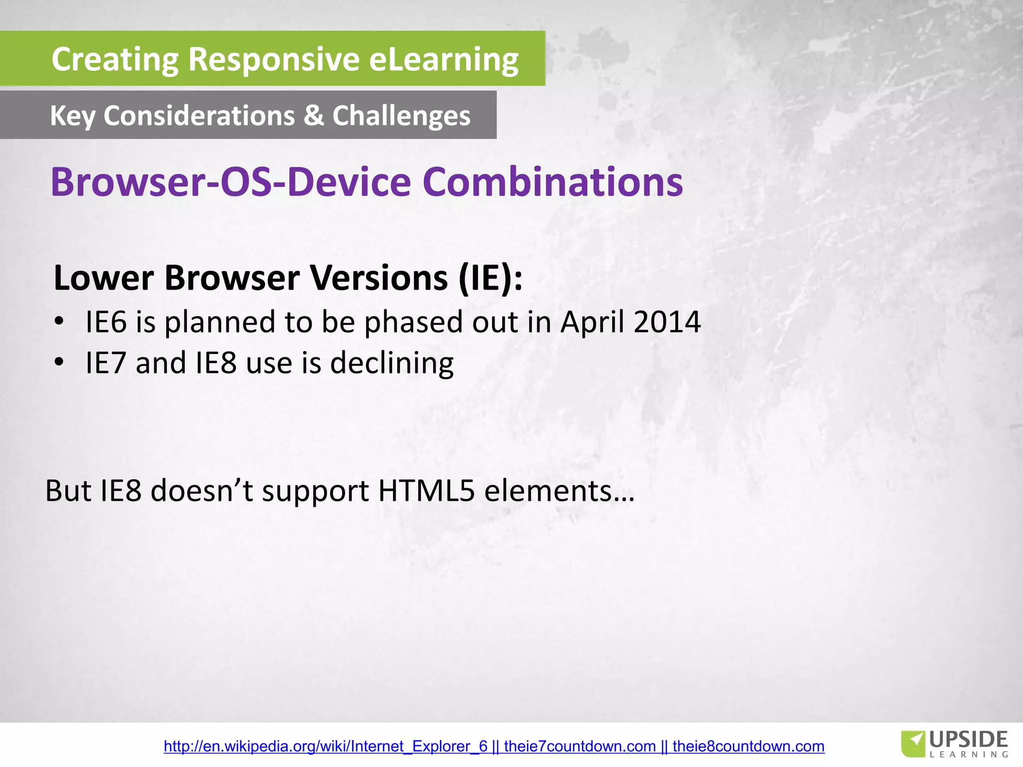 Lower Browser Versions (IE):
• IE6 is planned to be phased out in April 2014
• IE7 and IE8 use is declining
But IE8 doesn’t support HTML5 elements…
http://en.wikipedia.org/wiki/Internet_Explorer_6 || theie7countdown.com || theie8countdown.com
Creating Responsive eLearning
Key Considerations & Challenges
Browser-OS-Device Combinations
 