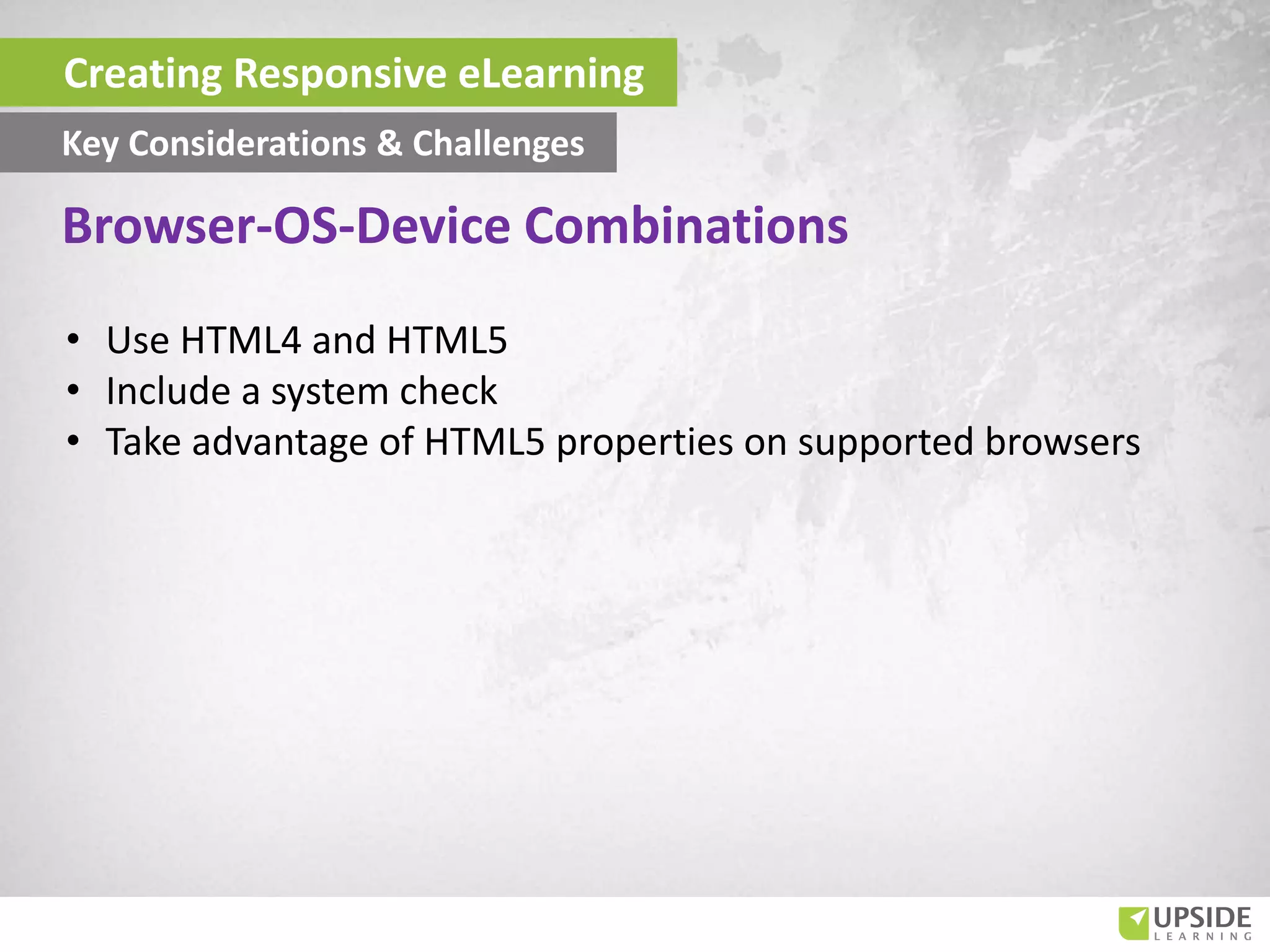 • Use HTML4 and HTML5
• Include a system check
• Take advantage of HTML5 properties on supported browsers
Creating Responsive eLearning
Key Considerations & Challenges
Browser-OS-Device Combinations
 