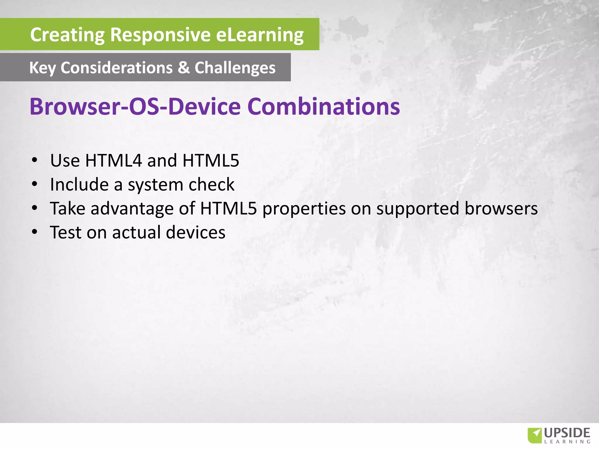 • Use HTML4 and HTML5
• Include a system check
• Take advantage of HTML5 properties on supported browsers
• Test on actual devices
Creating Responsive eLearning
Key Considerations & Challenges
Browser-OS-Device Combinations
 