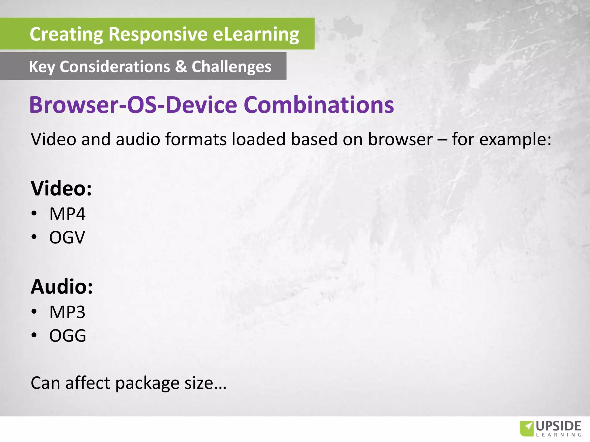 Video and audio formats loaded based on browser – for example:
Video:
• MP4
• OGV
Audio:
• MP3
• OGG
Can affect package size…
Creating Responsive eLearning
Key Considerations & Challenges
Browser-OS-Device Combinations
 