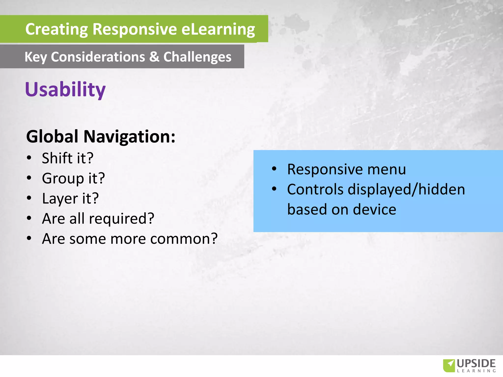 Global Navigation:
• Shift it?
• Group it?
• Layer it?
• Are all required?
• Are some more common?
Usability
Creating Responsive eLearning
Key Considerations & Challenges
• Responsive menu
• Controls displayed/hidden
based on device
 