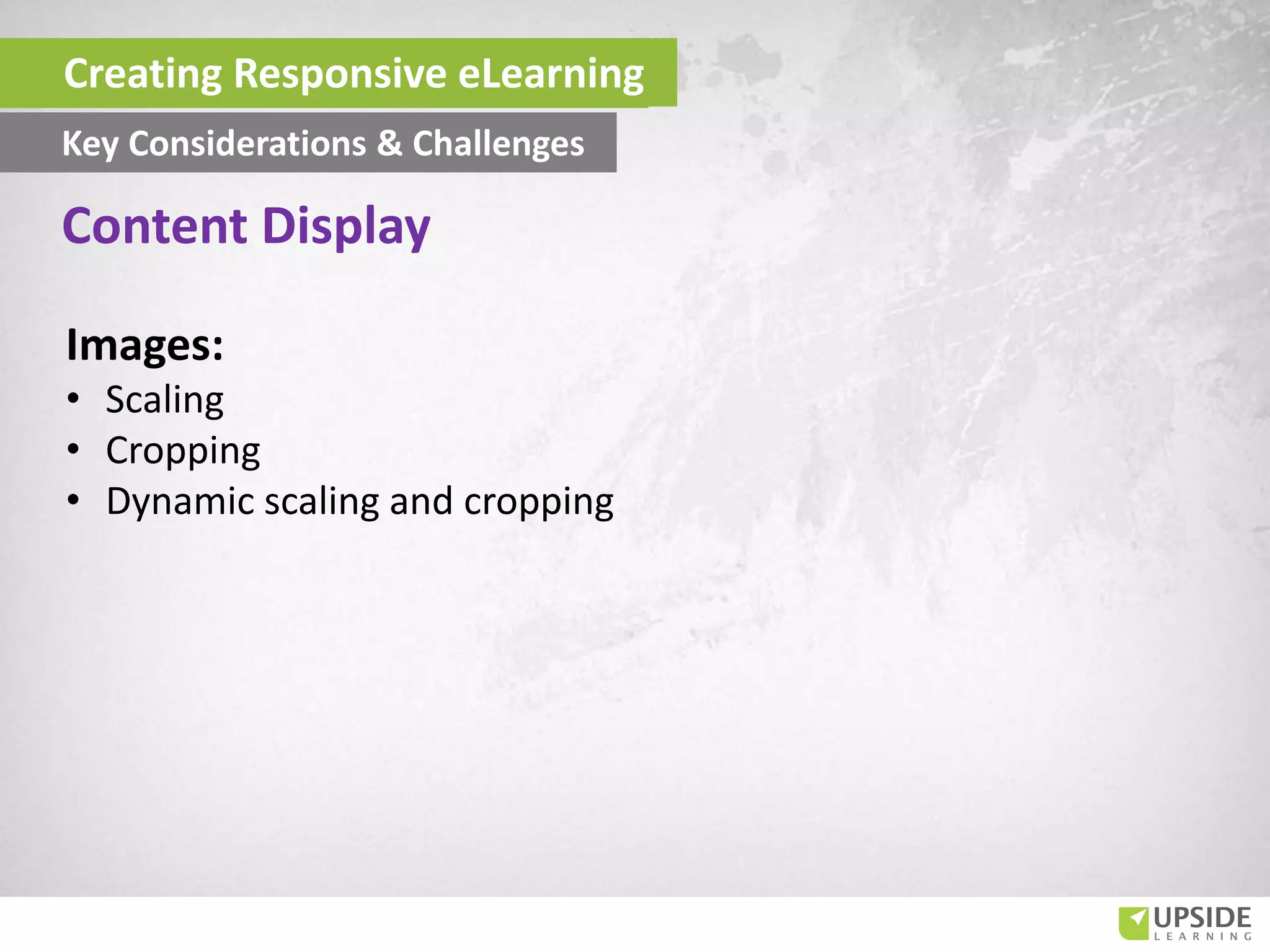 Images:
• Scaling
• Cropping
• Dynamic scaling and cropping
Content Display
Creating Responsive eLearning
Key Considerations & Challenges
 