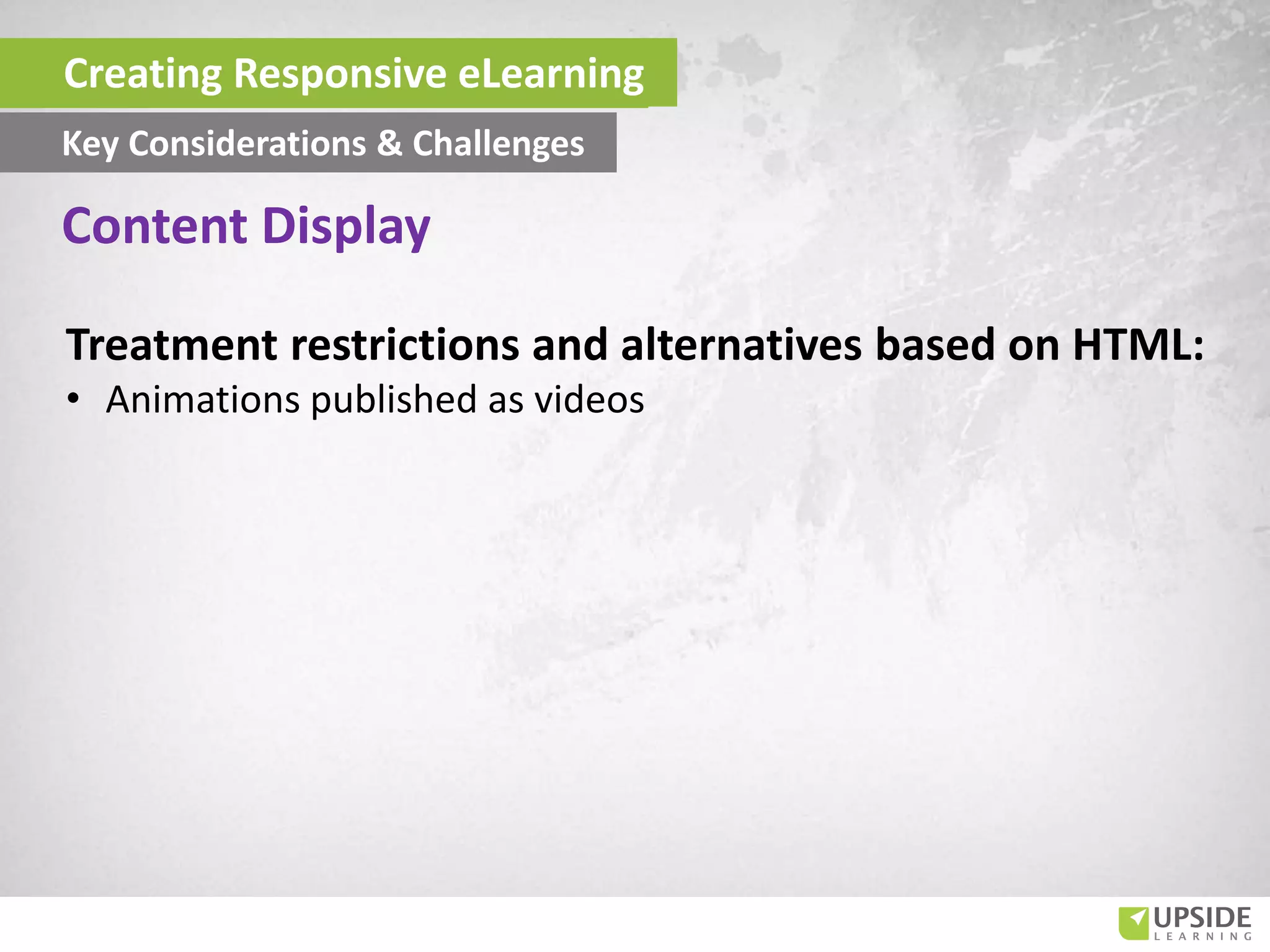 Treatment restrictions and alternatives based on HTML:
• Animations published as videos
Creating Responsive eLearning
Key Considerations & Challenges
Content Display
 