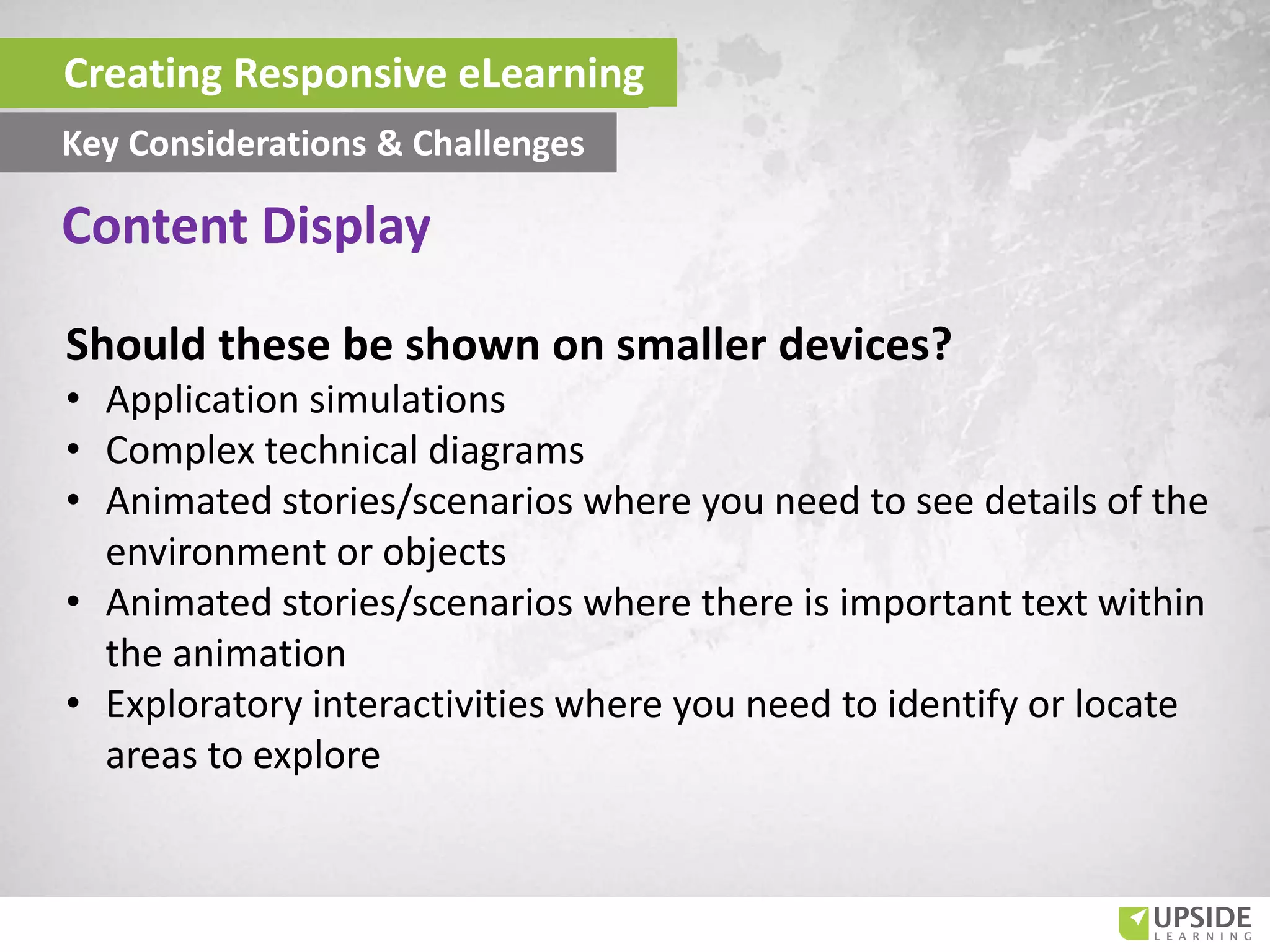 Should these be shown on smaller devices?
• Application simulations
• Complex technical diagrams
• Animated stories/scenarios where you need to see details of the
environment or objects
• Animated stories/scenarios where there is important text within
the animation
• Exploratory interactivities where you need to identify or locate
areas to explore
Content Display
Creating Responsive eLearning
Key Considerations & Challenges
 