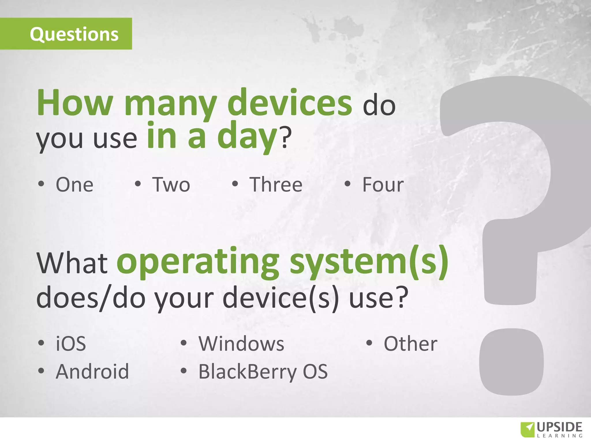 How many devices do
you use in a day?
Questions
What operating system(s)
does/do your device(s) use?
• One • Two
• Windows
• BlackBerry OS
• iOS
• Android
• Three • Four
• Other
 