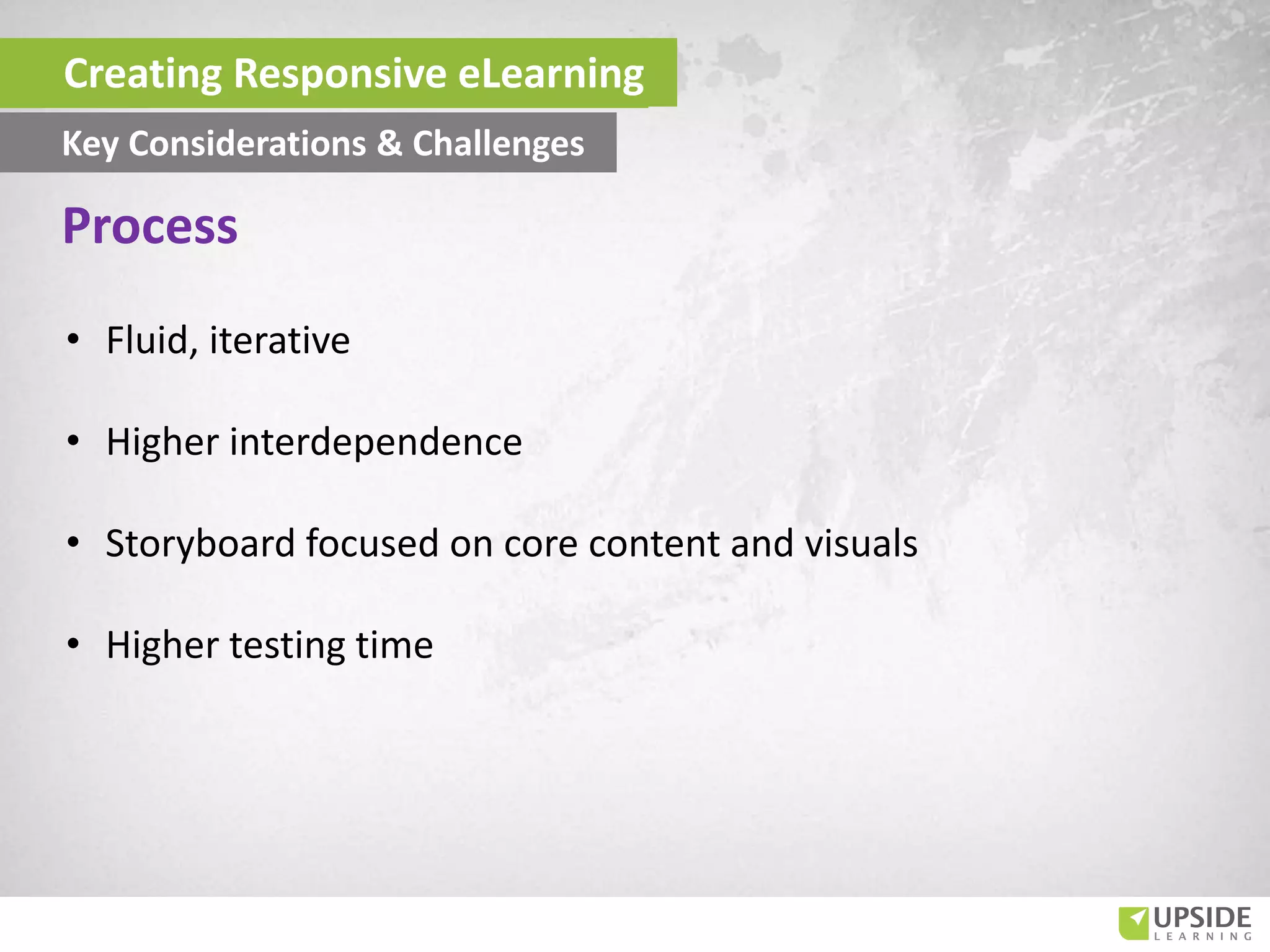 • Fluid, iterative
• Higher interdependence
• Storyboard focused on core content and visuals
• Higher testing time
Process
Creating Responsive eLearning
Key Considerations & Challenges
 