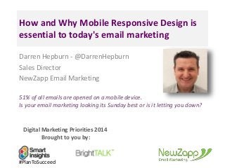 How and Why Mobile Responsive Design is 
essential to today's email marketing 
Darren Hepburn - @DarrenHepburn 
Sales Director 
NewZapp Email Marketing 
51% of all emails are opened on a mobile device. 
Is your email marketing looking its Sunday best or is it letting you down? 
Digital Marketing Priorities 2014 
Brought to you by: 
#PlanToSucceed 
 
