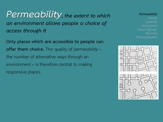 Permeability, the extent to which
an environment allows people a choice of
access through it
Permeability
Variety
Legibility
Robustness
Visual Approp.
Richness
Personalisation
Only places which are accessible to people can
offer them choice. The quality of permeability –
the number of alternative ways through an
environment – is therefore central to making
responsive places.
 
