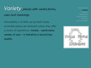 Permeability
Variety
Legibility
Robustness
Visual Approp.
Richness
Personalisation
Variety, places with varied forms,
uses and meanings
Permeability is of little use by itself. Easily
accessible places are irrelevant unless they offer
a choice of experiences. Variety – particularly
variety of uses – is therefore a second key
quality.
 