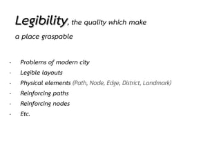 Legibility, the quality which make
a place graspable
- Problems of modern city
- Legible layouts
- Physical elements (Path, Node, Edge, District, Landmark)
- Reinforcing paths
- Reinforcing nodes
- Etc.
 
