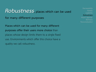 Permeability
Variety
Legibility
Robustness
Visual Approp.
Richness
Personalisation
Robustness, places which can be used
for many different purposes
Places which can be used for many different
purposes offer their users more choice than
places whose design limits them to a single fixed
use. Environments which offer this choice have a
quality we call robustness.
 
