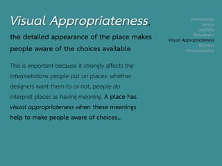 Permeability
Variety
Legibility
Robustness
Visual Appropriateness
Richness
Personalisation
Visual Appropriateness,
the detailed appearance of the place makes
people aware of the choices available
This is important because it strongly affects the
interpretations people put on places: whether
designers want them to or not, people do
interpret places as having meaning. A place has
visual appropriateness when these meanings
help to make people aware of choices…
 