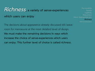 Permeability
Variety
Legibility
Robustness
Visual Appropriateness
Richness
Personalisation
Richness, a variety of sense-experiences
which users can enjoy
The decisions about appearance already discussed still leave
room for manoeuvre at the most detailed level of design.
We must make the remaining decisions in ways which
increase the choice of sense-experiences which users
can enjoy. This further level of choice is called richness.
 