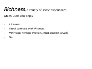 Richness, a variety of sense-experiences
which users can enjoy
- All senses
- Visual contrasts and distances
- Non visual richness (motion, smell, hearing, touch)
- Etc.
 