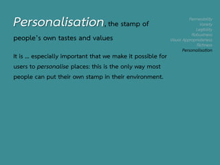 Permeability
Variety
Legibility
Robustness
Visual Appropriateness
Richness
Personalisation
Personalisation, the stamp of
people’s own tastes and values
It is … especially important that we make it possible for
users to personalise places: this is the only way most
people can put their own stamp in their environment.
 