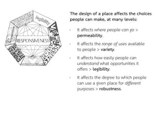 The design of a place affects the choices
people can make, at many levels:
- It affects where people can go >
permeability.
- It affects the range of uses available
to people > variety.
- It affects how easily people can
understand what opportunities it
offers > legibility.
- It affects the degree to which people
can use a given place for different
purposes > robustness.
 